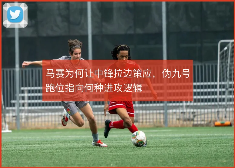 马赛为何让中锋拉边策应，伪九号跑位指向何种进攻逻辑