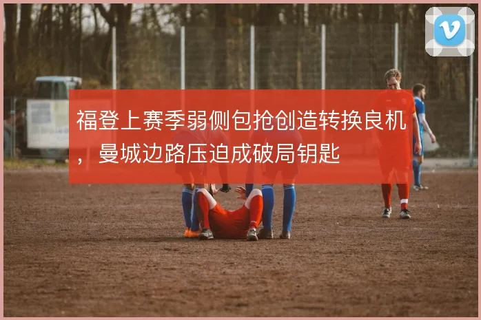福登上赛季弱侧包抢创造转换良机,曼城边路压迫成破局钥匙
