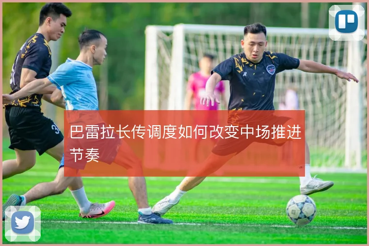 巴雷拉长传调度如何改变中场推进节奏
