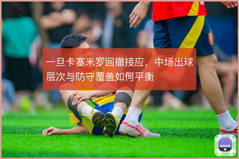 一旦卡塞米罗回撤接应，中场出球层次与防守覆盖如何平衡