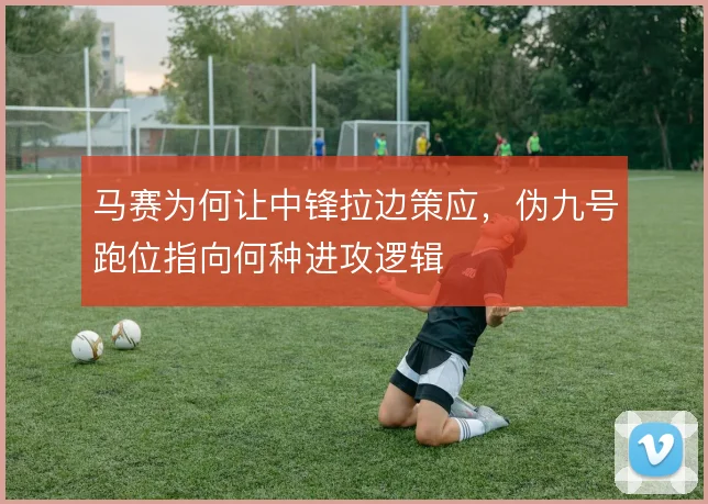 马赛为何让中锋拉边策应，伪九号跑位指向何种进攻逻辑