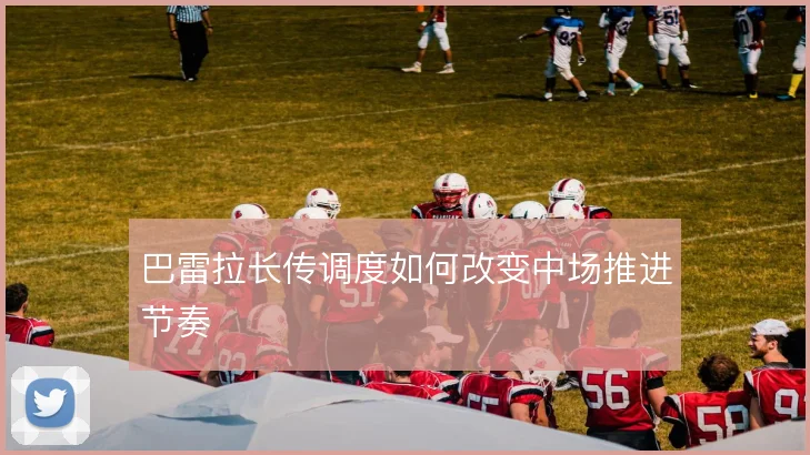 巴雷拉长传调度如何改变中场推进节奏