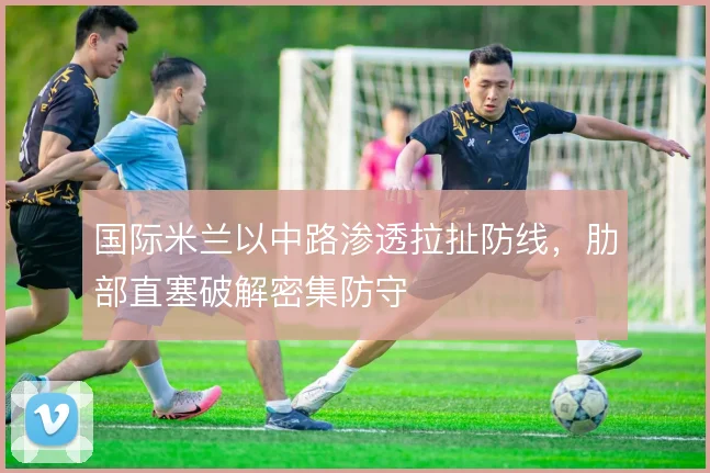 国际米兰以中路渗透拉扯防线，肋部直塞破解密集防守