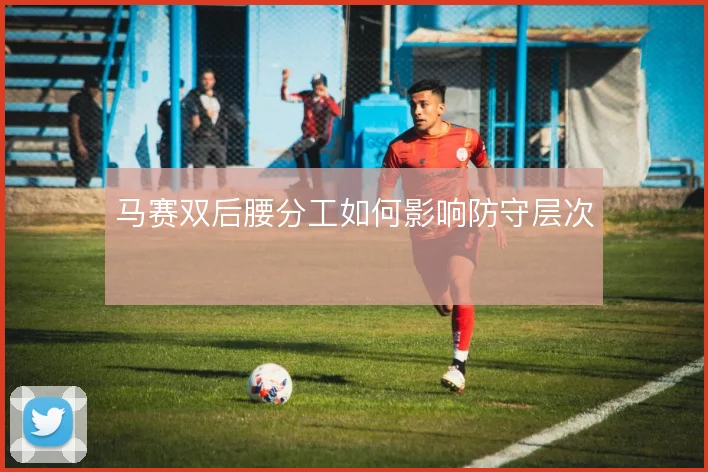 马赛双后腰分工如何影响防守层次