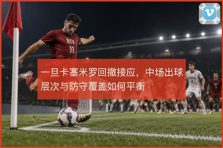 一旦卡塞米罗回撤接应，中场出球层次与防守覆盖如何平衡
