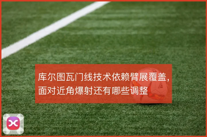 库尔图瓦门线技术依赖臂展覆盖，面对近角爆射还有哪些调整